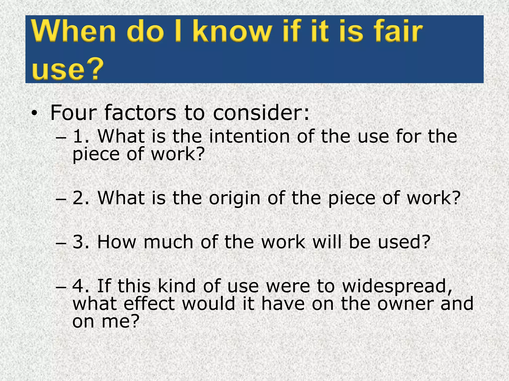 When do I know if it is fair use?Four factors to consider: 1. What is the intention of the use for the piece of work? 2. What is the origin of the piece of work? 3. How much of the work will be used? 4. If this kind of use were to widespread, what effect would it have on the owner and on me?