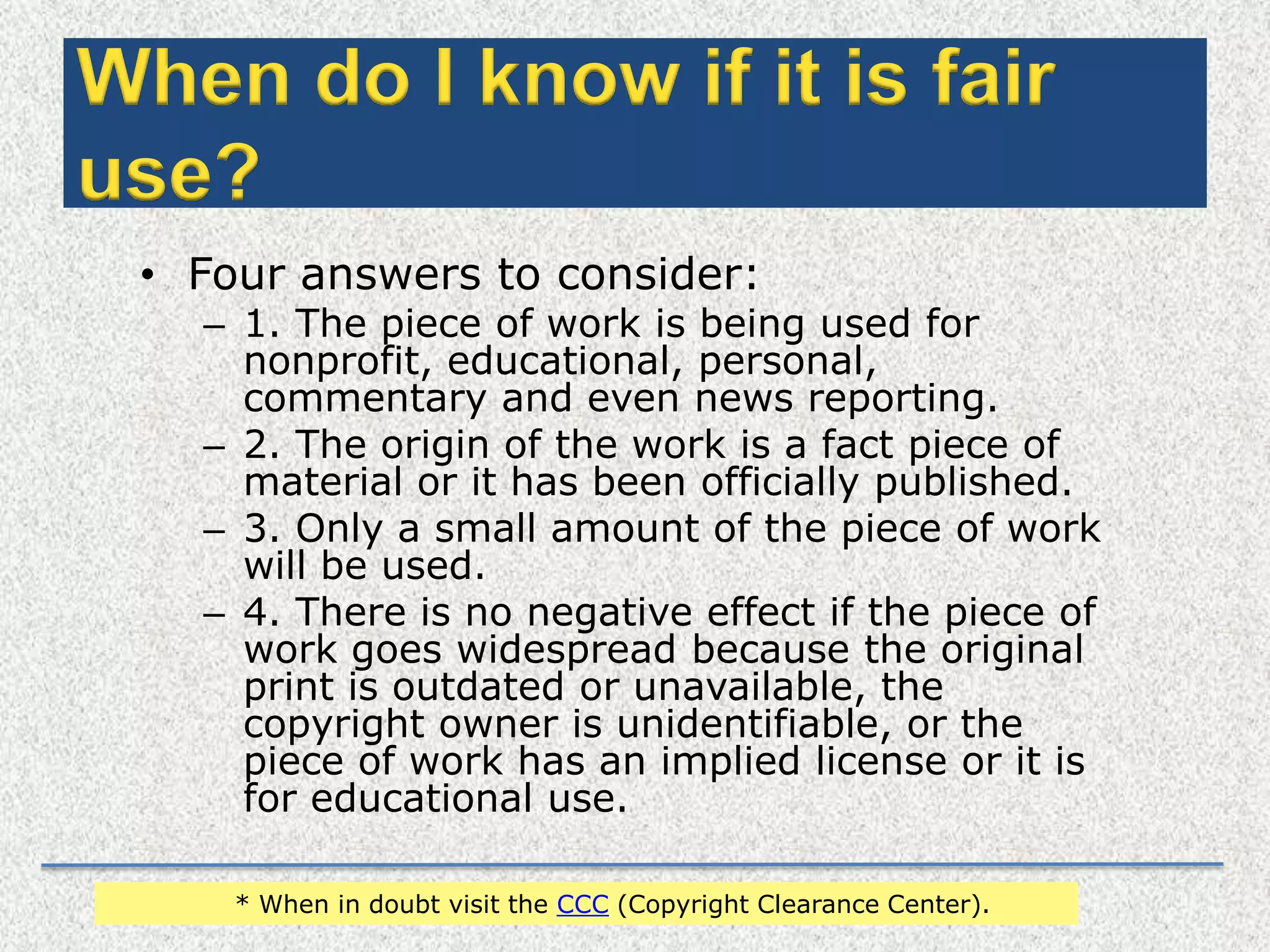 Continuation…When do I know if it is fair use?Four answers to consider:1. The piece of work is being used for nonprofit, educational, personal, commentary and even news reporting.2. The origin of the work is a fact piece of material or it has been officially published.3. Only a small amount of the piece of work will be used.4. There is no negative effect if the piece of work goes widespread because the original print is outdated or unavailable, the copyright owner is unidentifiable, or the piece of work has an implied license or it is for educational use.* When in doubt visit the CCC (Copyright Clearance Center).