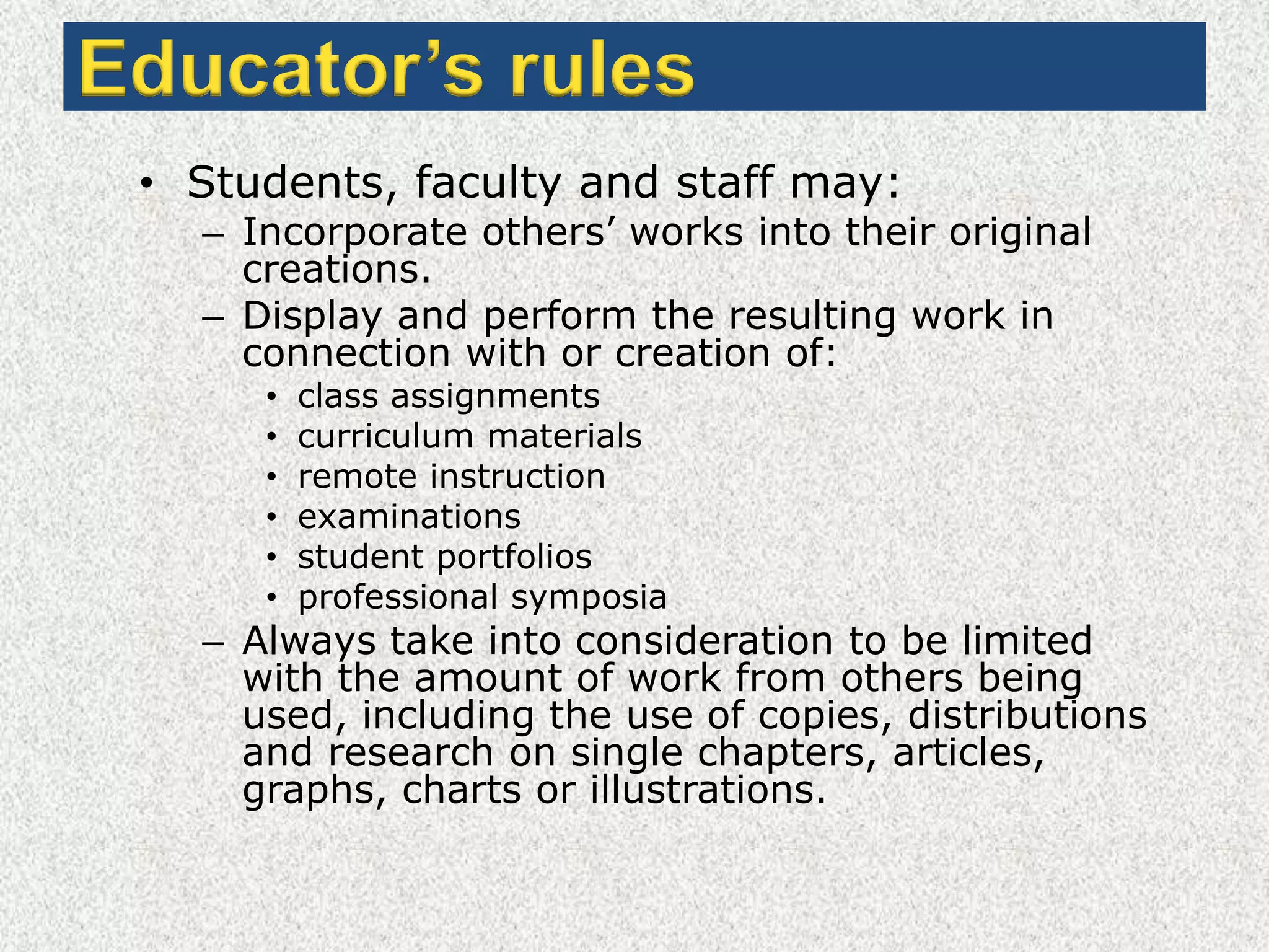 Educator’s rulesStudents, faculty and staff may:Incorporate others’ works into their original creations.Display and perform the resulting work in connection with or creation of:class assignmentscurriculum materialsremote instructionexaminationsstudent portfoliosprofessional symposiaAlways take into consideration to be limited with the amount of work from others being used, including the use of copies, distributions and research on single chapters, articles, graphs, charts or illustrations.