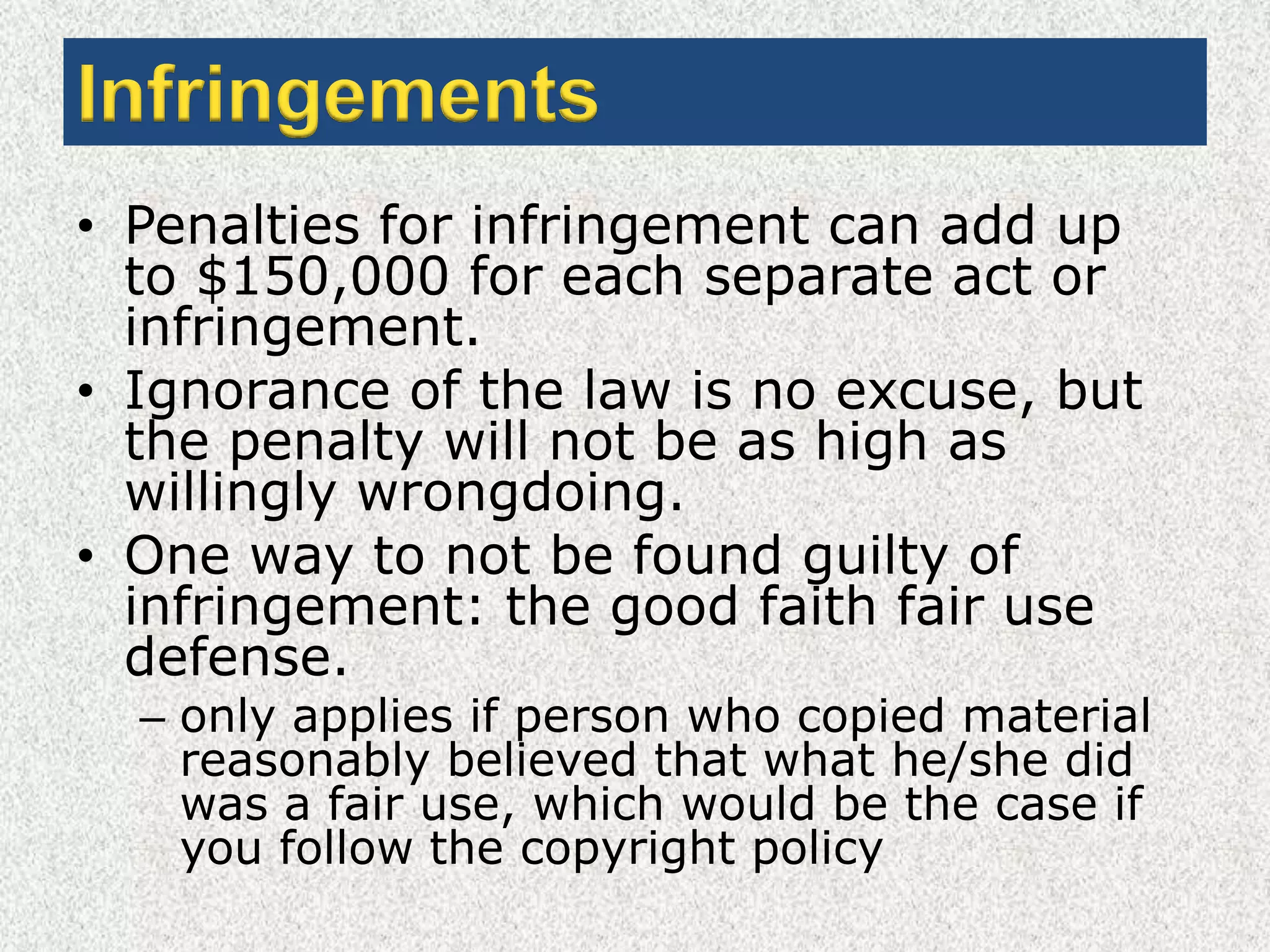 InfringementsPenalties for infringement can add up to $150,000 for each separate act or infringement.Ignorance of the law is no excuse, but the penalty will not be as high as willingly wrongdoing.One way to not be found guilty of infringement: the good faith fair use defense.only applies if person who copied material reasonably believed that what he/she did was a fair use, which would be the case if you follow the copyright policy