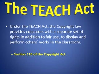• Under the TEACH Act, the Copyright law
  provides educators with a separate set of
  rights in addition to fair use, to display and
  perform others´ works in the classroom.

  – Section 110 of the Copyright Act
 