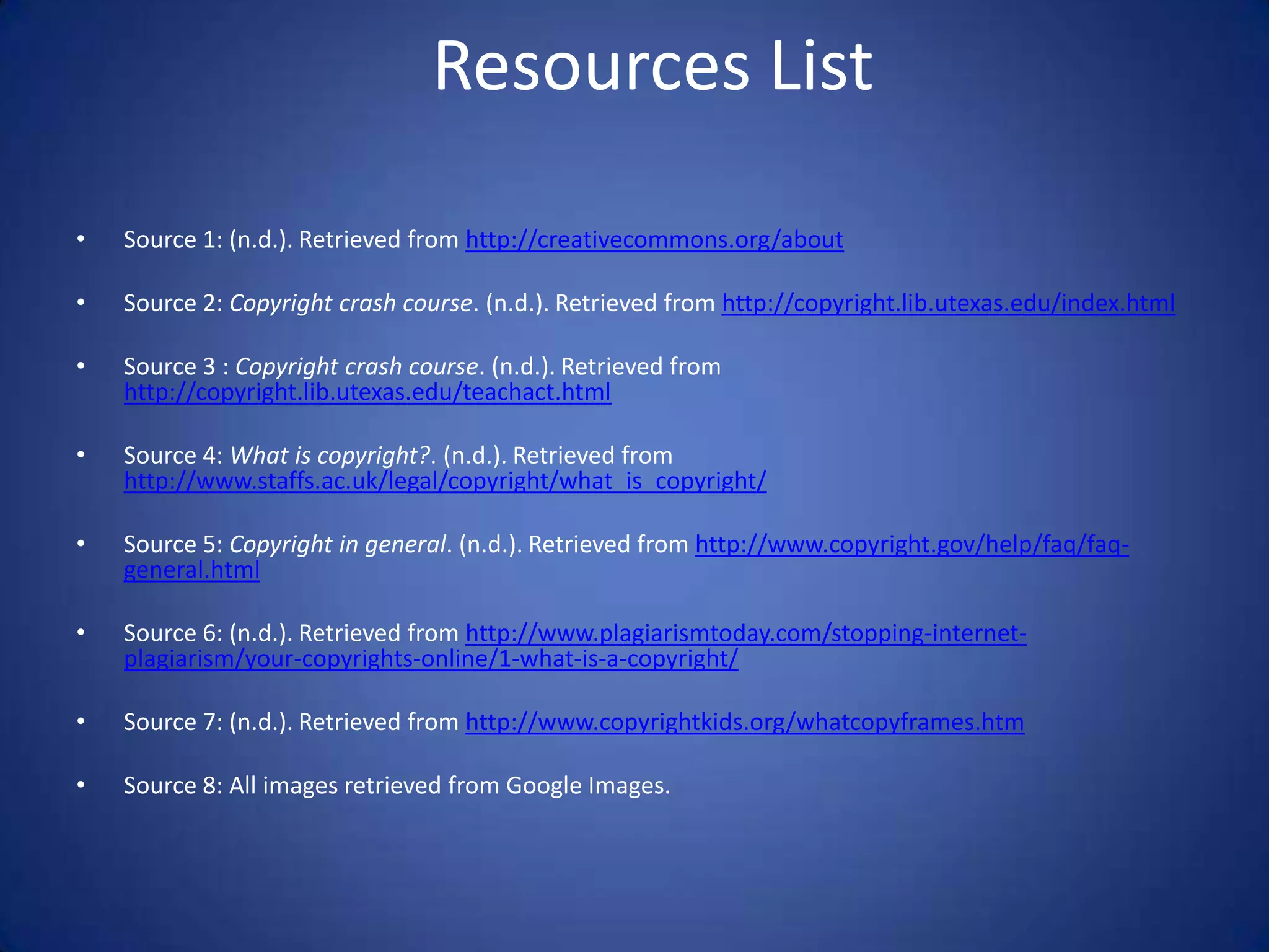 Resources List

•   Source 1: (n.d.). Retrieved from http://creativecommons.org/about

•   Source 2: Copyright crash course. (n.d.). Retrieved from http://copyright.lib.utexas.edu/index.html

•   Source 3 : Copyright crash course. (n.d.). Retrieved from
    http://copyright.lib.utexas.edu/teachact.html

•   Source 4: What is copyright?. (n.d.). Retrieved from
    http://www.staffs.ac.uk/legal/copyright/what_is_copyright/

•   Source 5: Copyright in general. (n.d.). Retrieved from http://www.copyright.gov/help/faq/faq-
    general.html

•   Source 6: (n.d.). Retrieved from http://www.plagiarismtoday.com/stopping-internet-
    plagiarism/your-copyrights-online/1-what-is-a-copyright/

•   Source 7: (n.d.). Retrieved from http://www.copyrightkids.org/whatcopyframes.htm

•   Source 8: All images retrieved from Google Images.
 