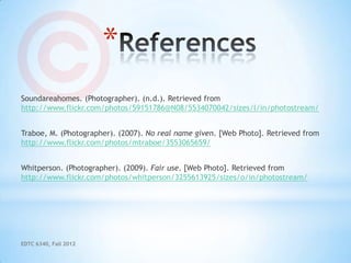 *
Soundareahomes. (Photographer). (n.d.). Retrieved from
http://www.flickr.com/photos/59151786@N08/5534070042/sizes/l/in/photostream/


Traboe, M. (Photographer). (2007). No real name given. [Web Photo]. Retrieved from
http://www.flickr.com/photos/mtraboe/3553065659/


Whitperson. (Photographer). (2009). Fair use. [Web Photo]. Retrieved from
http://www.flickr.com/photos/whitperson/3255613925/sizes/o/in/photostream/




EDTC 6340, Fall 2012
 
