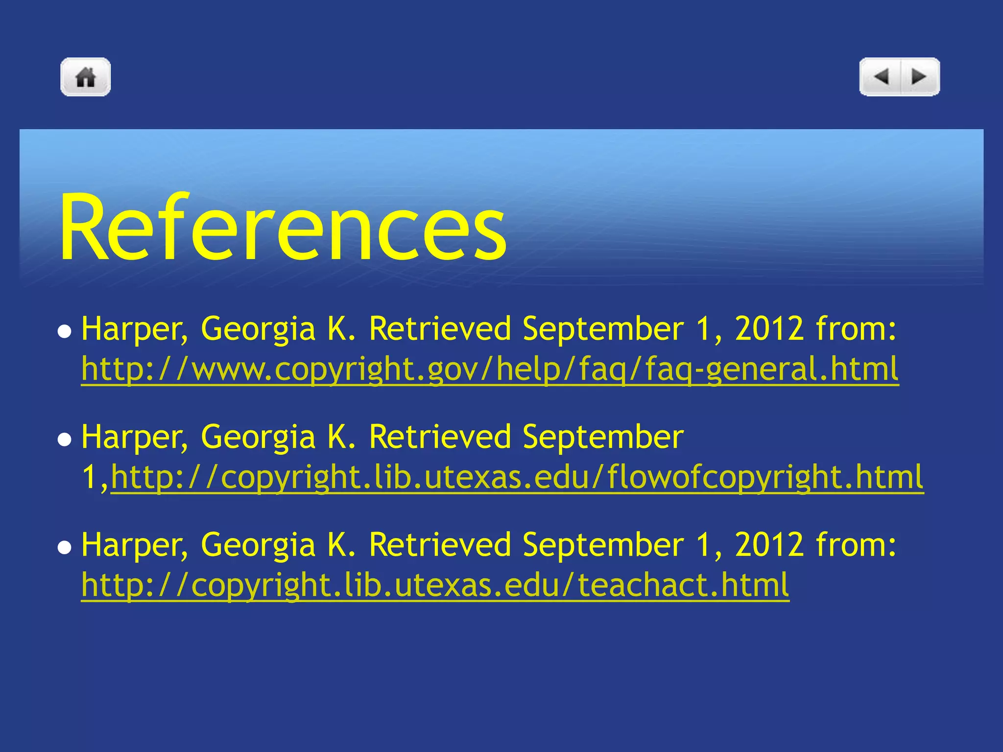 References
   Harper, Georgia K. Retrieved September 1, 2012 from:
    http://www.copyright.gov/help/faq/faq-general.html

   Harper, Georgia K. Retrieved September
    1,http://copyright.lib.utexas.edu/flowofcopyright.html

   Harper, Georgia K. Retrieved September 1, 2012 from:
    http://copyright.lib.utexas.edu/teachact.html
 