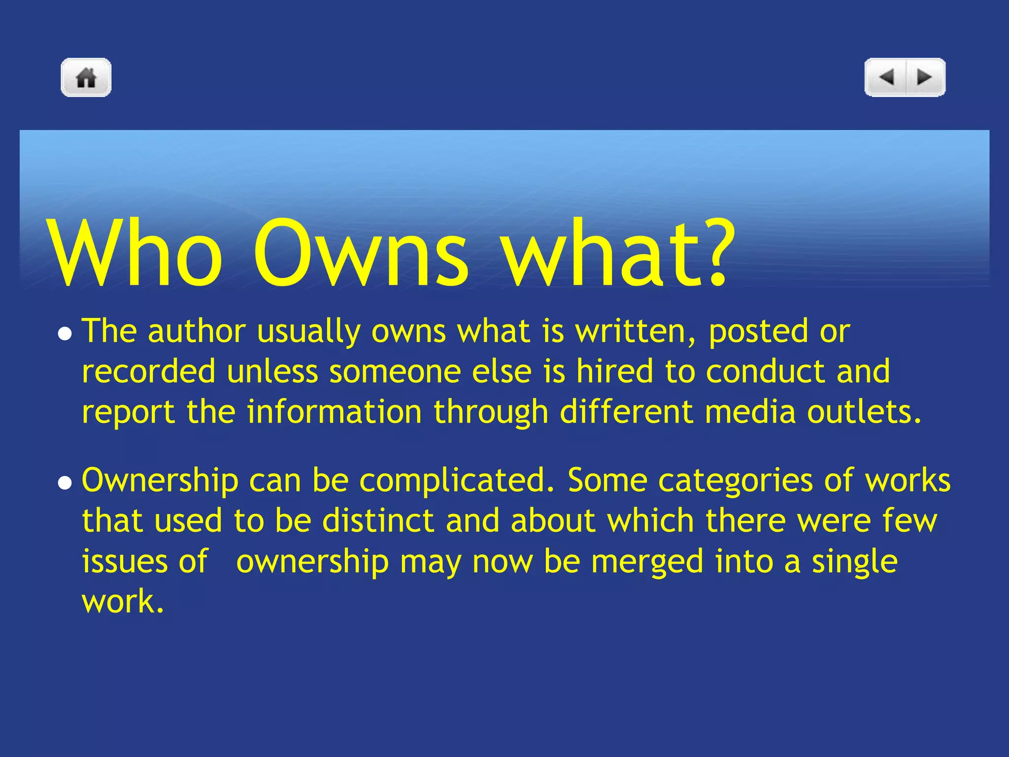 Who Owns what?
   The author usually owns what is written, posted or
    recorded unless someone else is hired to conduct and
    report the information through different media outlets.

   Ownership can be complicated. Some categories of works
    that used to be distinct and about which there were few
    issues of  ownership may now be merged into a single
    work.
 