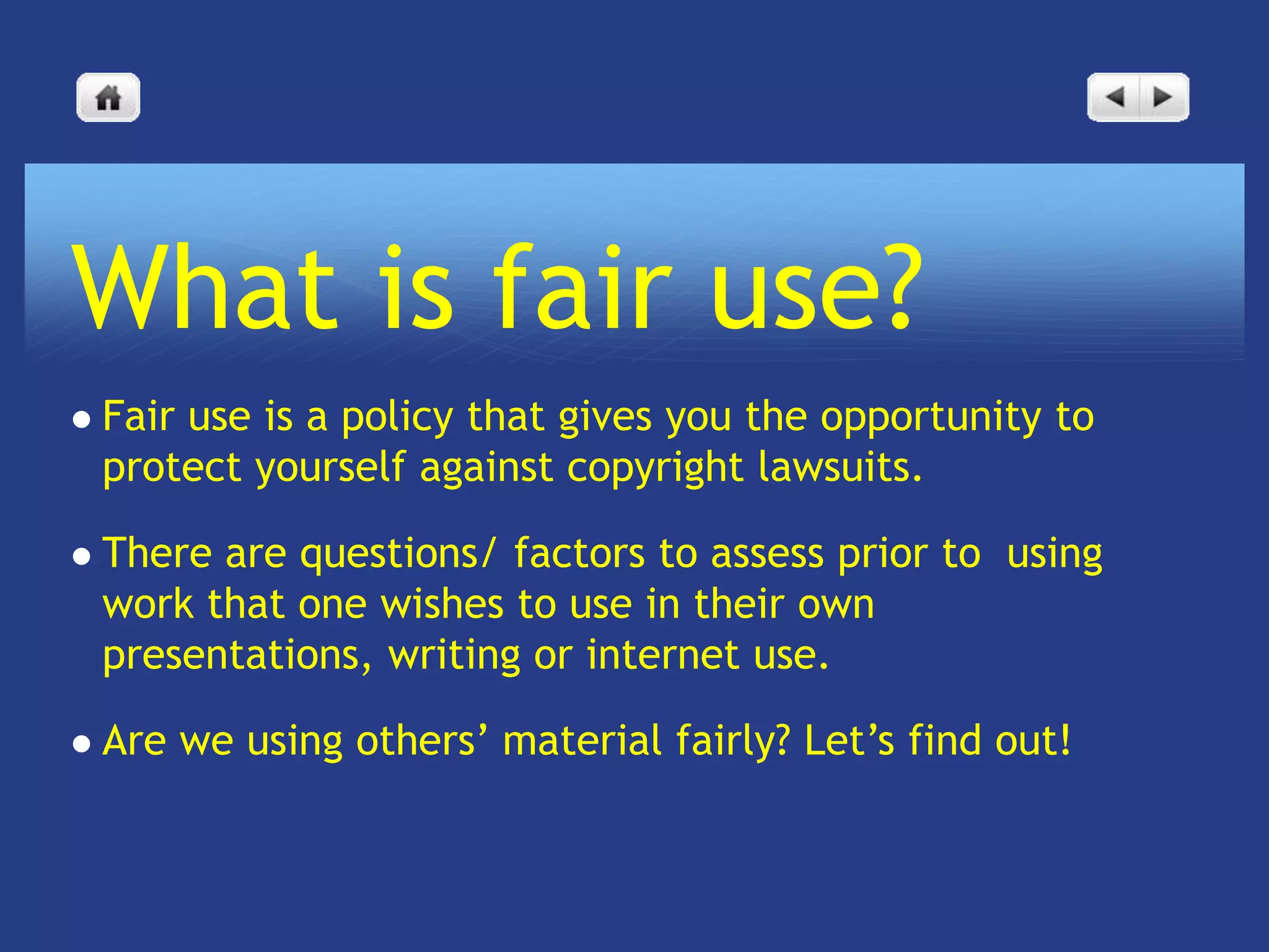 What is fair use?
   Fair use is a policy that gives you the opportunity to
    protect yourself against copyright lawsuits.

   There are questions/ factors to assess prior to using
    work that one wishes to use in their own
    presentations, writing or internet use.

   Are we using others’ material fairly? Let’s find out!
 