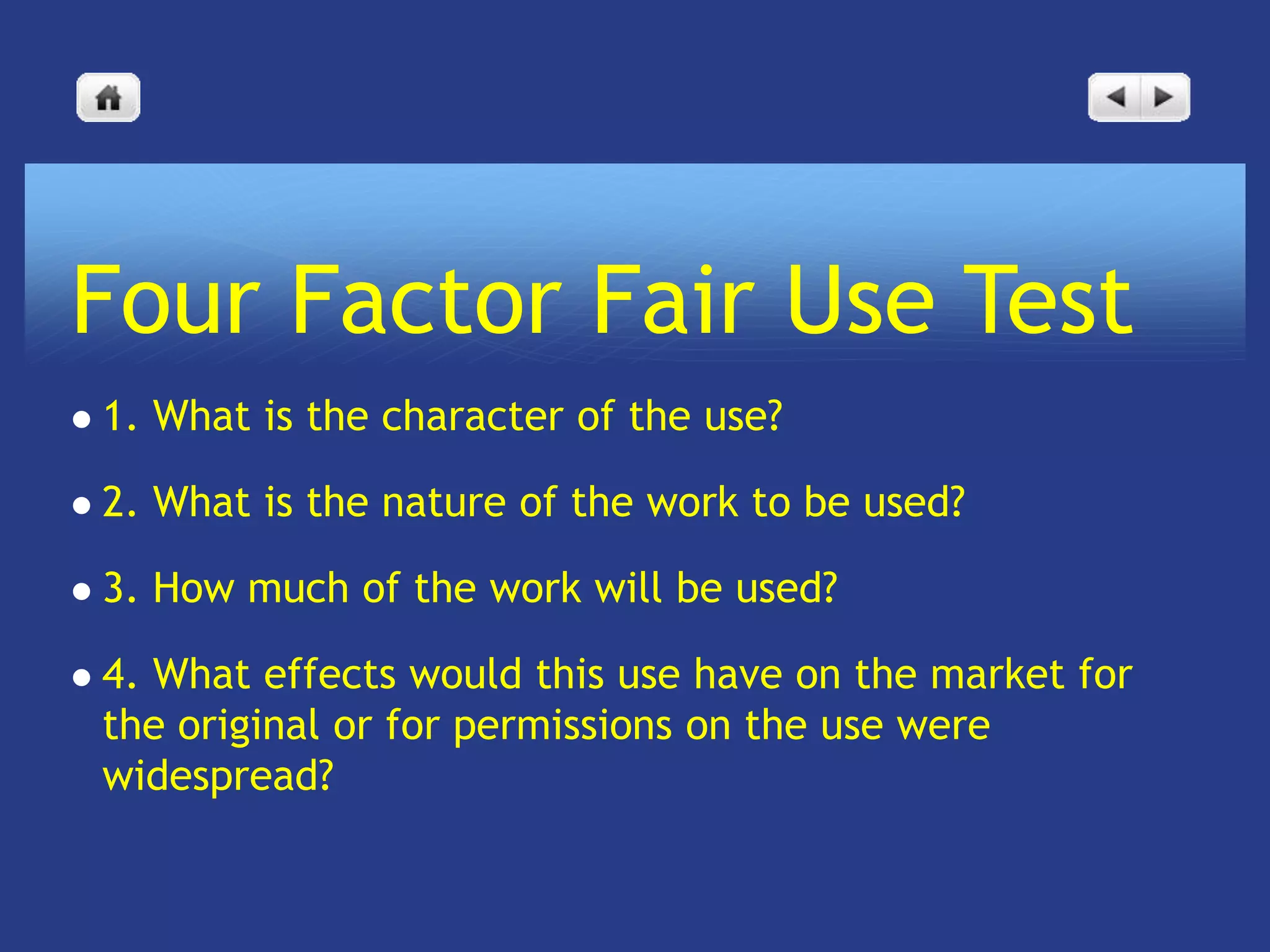 Four Factor Fair Use Test
   1. What is the character of the use?

   2. What is the nature of the work to be used?

   3. How much of the work will be used?

   4. What effects would this use have on the market for
    the original or for permissions on the use were
    widespread?
 