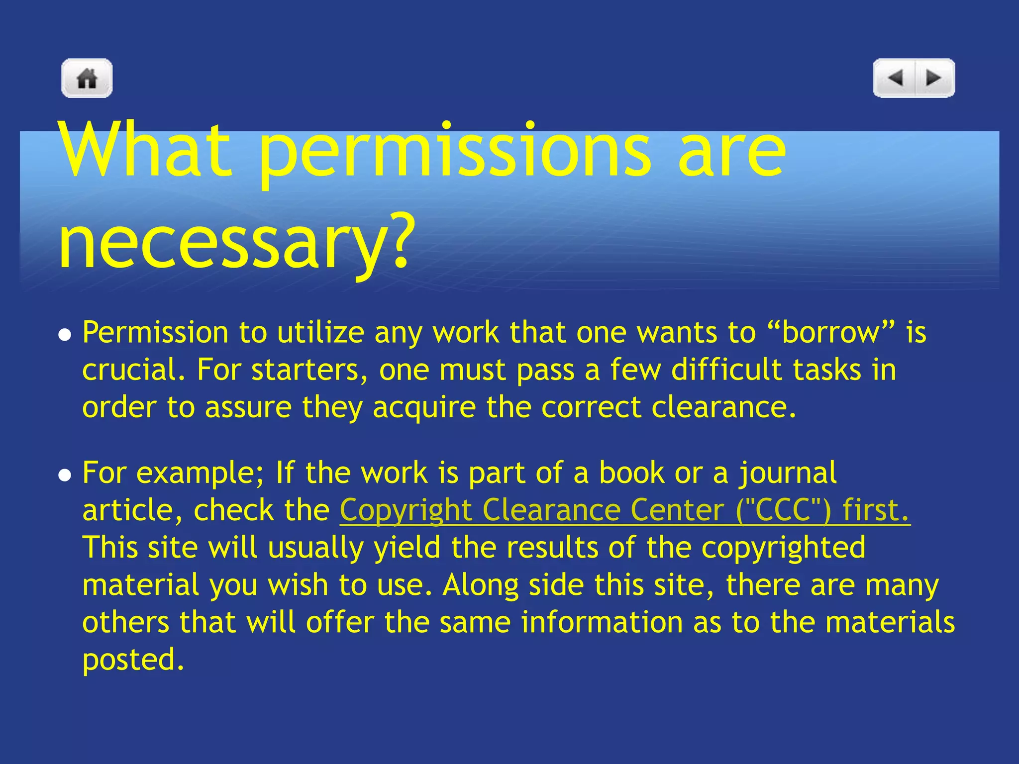 What permissions are
necessary?
   Permission to utilize any work that one wants to “borrow” is
    crucial. For starters, one must pass a few difficult tasks in
    order to assure they acquire the correct clearance.

   For example; If the work is part of a book or a journal
    article, check the Copyright Clearance Center ("CCC") first.
    This site will usually yield the results of the copyrighted
    material you wish to use. Along side this site, there are many
    others that will offer the same information as to the materials
    posted.
 