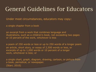 General Guidelines for Educators
Under most circumstances, educators may copy:
a single chapter from a book
an excerpt from a work that combines language and
illustrations, such as a children's book, not exceeding two pages
or 10 percent of the work, whichever is less
a poem of 250 words or less or up to 250 words of a longer poem
an article, short story, or essay of 2,500 words or less, or
excerpts of up to 1,000 words or 10 percent of a longer
work, whichever is less; or
a single chart, graph, diagram, drawing, cartoon, or picture from
a book, periodical, or newspaper.
(Starr, 2010)
 