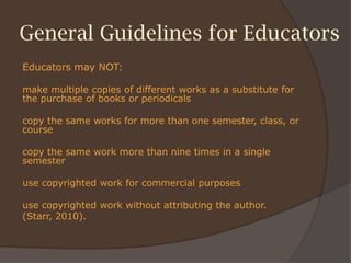 General Guidelines for Educators
Educators may NOT:
make multiple copies of different works as a substitute for
the purchase of books or periodicals
copy the same works for more than one semester, class, or
course
copy the same work more than nine times in a single
semester
use copyrighted work for commercial purposes
use copyrighted work without attributing the author.
(Starr, 2010).
 