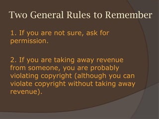 Two General Rules to Remember
1. If you are not sure, ask for
permission.
2. If you are taking away revenue
from someone, you are probably
violating copyright (although you can
violate copyright without taking away
revenue).
 