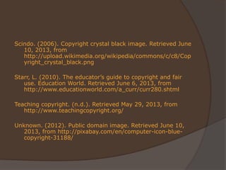 Scindo. (2006). Copyright crystal black image. Retrieved June
10, 2013, from
http://upload.wikimedia.org/wikipedia/commons/c/c8/Cop
yright_crystal_black.png
Starr, L. (2010). The educator’s guide to copyright and fair
use. Education World. Retrieved June 6, 2013, from
http://www.educationworld.com/a_curr/curr280.shtml
Teaching copyright. (n.d.). Retrieved May 29, 2013, from
http://www.teachingcopyright.org/
Unknown. (2012). Public domain image. Retrieved June 10,
2013, from http://pixabay.com/en/computer-icon-blue-
copyright-31188/
 