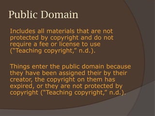 Public Domain
Includes all materials that are not
protected by copyright and do not
require a fee or license to use
(“Teaching copyright,” n.d.).
Things enter the public domain because
they have been assigned their by their
creator, the copyright on them has
expired, or they are not protected by
copyright (“Teaching copyright,” n.d.).
 