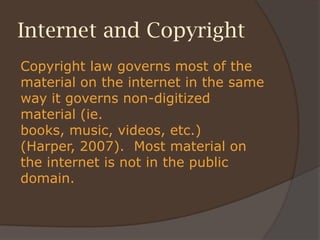 Internet and Copyright
Copyright law governs most of the
material on the internet in the same
way it governs non-digitized
material (ie.
books, music, videos, etc.)
(Harper, 2007). Most material on
the internet is not in the public
domain.
 