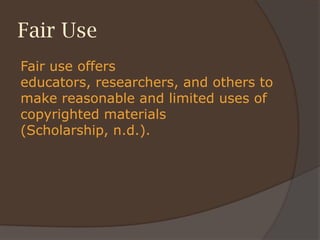 Fair Use
Fair use offers
educators, researchers, and others to
make reasonable and limited uses of
copyrighted materials
(Scholarship, n.d.).
 