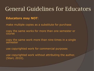General Guidelines for Educators
Educators may NOT:
make multiple copies as a substitute for purchase
copy the same works for more than one semester or
course
copy the same work more than nine times in a single
semester
use copyrighted work for commercial purposes
use copyrighted work without attributing the author.
(Starr, 2010).
 