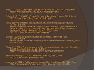 Mills, D. (2009). Copyright. Courtoons. Retrieved June 17, 2013, from
http://www.courtoons.net/2009/03/16/copyright/
Office, U. S. C. (2012). Copyright basics. Retrieved June 6, 2013, from
http://www.copyright.gov/circs/circ01.pdf
Rock. (1997). Internet image. Wikimedia Commons. Retrieved June
24, 2013, from
http://commons.wikimedia.org/wiki/File:Internet1.jpgScholarship, C.
for D. R. and. (n.d.). Copyright, fair use, and education. Columbia
University Library. Retrieved June 6, 2013, from
http://copyright.columbia.edu/copyright/
Scindo. (2006). Copyright crystal black image. Retrieved June
10, 2013, from
http://upload.wikimedia.org/wikipedia/commons/c/c8/Copyright_cryst
al_black.png
Starr, L. (2010). The educator’s guide to copyright and fair use. Education
World. Retrieved June 6, 2013, from
http://www.educationworld.com/a_curr/curr280.shtml
Teaching copyright. (n.d.). Retrieved May 29, 2013, from
http://www.teachingcopyright.org/
Unknown. (2012). Public domain image. Retrieved June 10, 2013, from
http://pixabay.com/en/computer-icon-blue-copyright-31188/
 