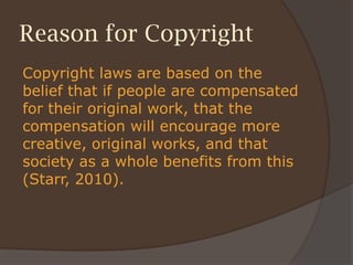 Reason for Copyright
Copyright laws are based on the
belief that if people are compensated
for their original work, that the
compensation will encourage more
creative, original works, and that
society as a whole benefits from this
(Starr, 2010).
 