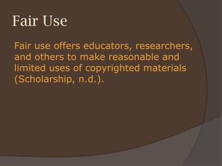 Fair Use
Fair use offers educators, researchers,
and others to make reasonable and
limited uses of copyrighted materials
(Scholarship, n.d.).
 