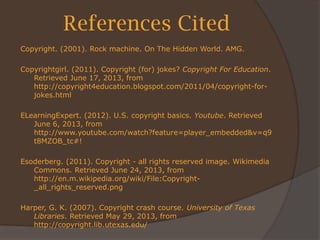 References Cited
Copyright. (2001). Rock machine. On The Hidden World. AMG.
Copyrightgirl. (2011). Copyright (for) jokes? Copyright For Education.
Retrieved June 17, 2013, from
http://copyright4education.blogspot.com/2011/04/copyright-for-
jokes.html
ELearningExpert. (2012). U.S. copyright basics. Youtube. Retrieved
June 6, 2013, from
http://www.youtube.com/watch?feature=player_embedded&v=q9
t8MZOB_tc#!
Esoderberg. (2011). Copyright - all rights reserved image. Wikimedia
Commons. Retrieved June 24, 2013, from
http://en.m.wikipedia.org/wiki/File:Copyright-
_all_rights_reserved.png
Harper, G. K. (2007). Copyright crash course. University of Texas
Libraries. Retrieved May 29, 2013, from
http://copyright.lib.utexas.edu/
 