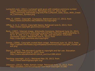 LumaxArt.com. (2011). Lumaxart gold guys with creative commons symbol
image. Wikimedia Commons. Retrieved June 27, 2013, from
http://commons.wikimedia.org/wiki/File:LuMaxArt_Gold_Guys_With_Creati
ve_Commons_Symbol.png
Mills, D. (2009). Copyright. Courtoons. Retrieved June 17, 2013, from
http://www.courtoons.net/2009/03/16/copyright/
Office, U. S. C. (2012). Copyright basics. Retrieved June 6, 2013, from
http://www.copyright.gov/circs/circ01.pdf
Rock. (1997). Internet image. Wikimedia Commons. Retrieved June 24, 2013,
from http://commons.wikimedia.org/wiki/File:Internet1.jpgScholarship, C.
for D. R. and. (n.d.). Copyright, fair use, and education. Columbia
University Library. Retrieved June 6, 2013, from
http://copyright.columbia.edu/copyright/
Scindo. (2006). Copyright crystal black image. Retrieved June 10, 2013, from
http://upload.wikimedia.org/wikipedia/commons/c/c8/Copyright_crystal_bl
ack.png
Starr, L. (2010). The educator’s guide to copyright and fair use. Education
World. Retrieved June 6, 2013, from
http://www.educationworld.com/a_curr/curr280.shtml
Teaching copyright. (n.d.). Retrieved May 29, 2013, from
http://www.teachingcopyright.org/
Unknown. (2012). Public domain image. Retrieved June 10, 2013, from
http://pixabay.com/en/computer-icon-blue-copyright-31188/
 