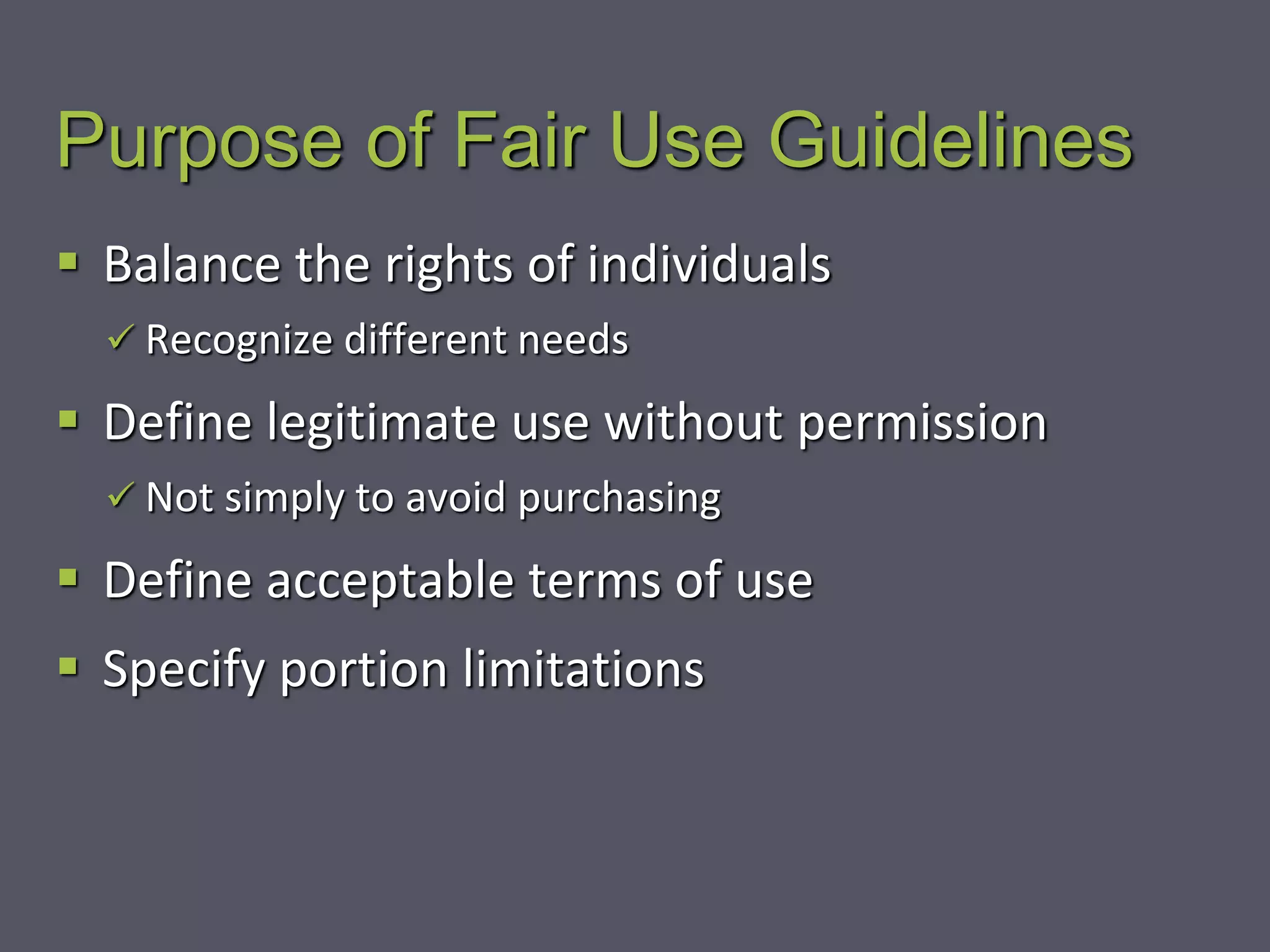Purpose of Fair Use Guidelines
 Balance the rights of individuals
 Recognize different needs
 Define legitimate use without permission
 Not simply to avoid purchasing
 Define acceptable terms of use
 Specify portion limitations
 