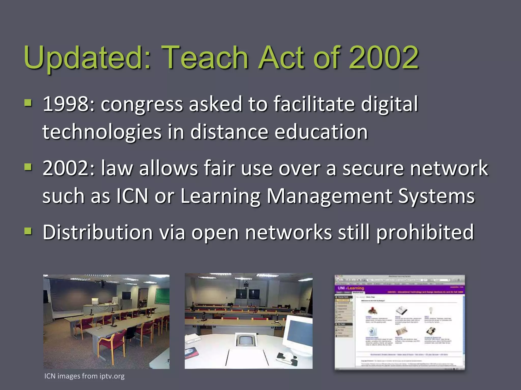 Updated: Teach Act of 2002
 1998: congress asked to facilitate digital
technologies in distance education
 2002: law allows fair use over a secure network
such as ICN or Learning Management Systems
 Distribution via open networks still prohibited
ICN images from iptv.org
 