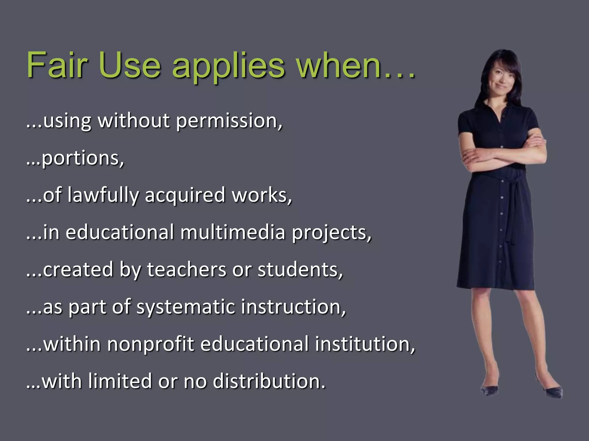 Fair Use applies when…
...using without permission,
…portions,
...of lawfully acquired works,
...in educational multimedia projects,
...created by teachers or students,
...as part of systematic instruction,
...within nonprofit educational institution,
…with limited or no distribution.
 