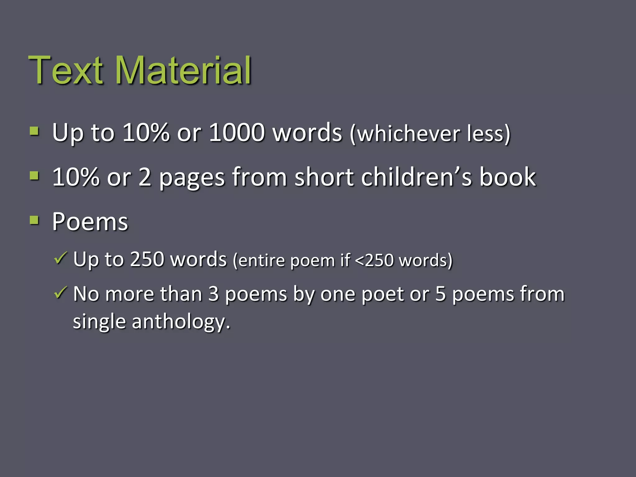 Text Material
 Up to 10% or 1000 words (whichever less)
 10% or 2 pages from short children’s book
 Poems
 Up to 250 words (entire poem if <250 words)
 No more than 3 poems by one poet or 5 poems from
single anthology.
 
