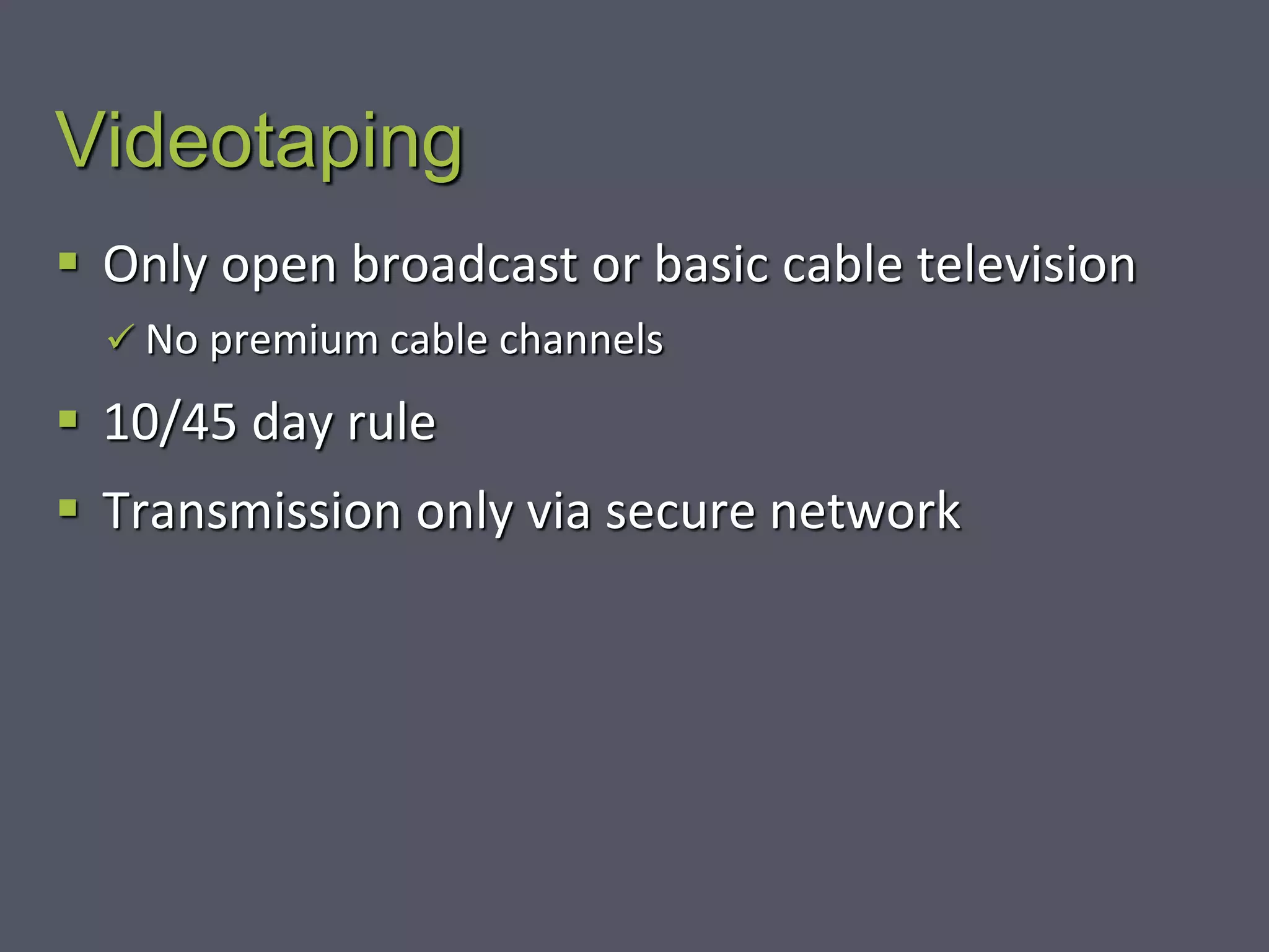 Videotaping
 Only open broadcast or basic cable television
 No premium cable channels
 10/45 day rule
 Transmission only via secure network
 