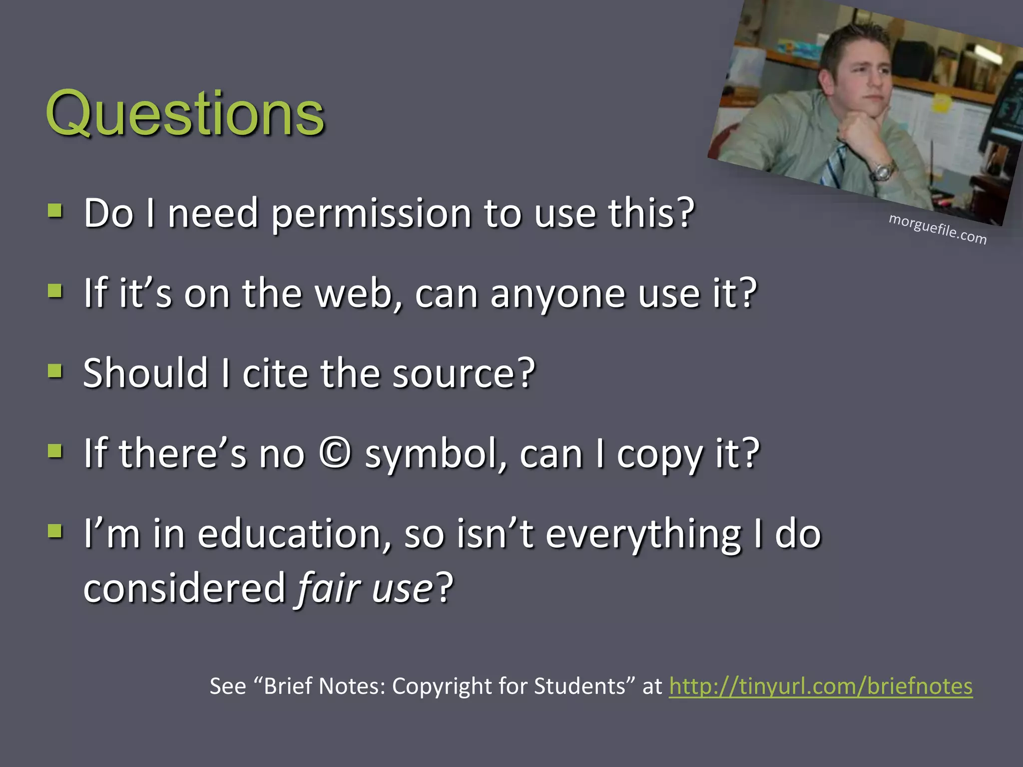 Questions
 Do I need permission to use this?
 If it’s on the web, can anyone use it?
 Should I cite the source?
 If there’s no © symbol, can I copy it?
 I’m in education, so isn’t everything I do
considered fair use?
See “Brief Notes: Copyright for Students” at http://tinyurl.com/briefnotes
 