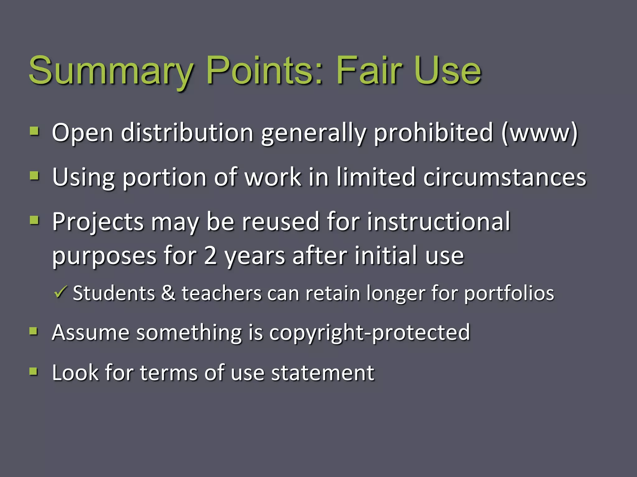 Summary Points: Fair Use
 Open distribution generally prohibited (www)
 Using portion of work in limited circumstances
 Projects may be reused for instructional
purposes for 2 years after initial use
 Students & teachers can retain longer for portfolios
 Assume something is copyright-protected
 Look for terms of use statement
 