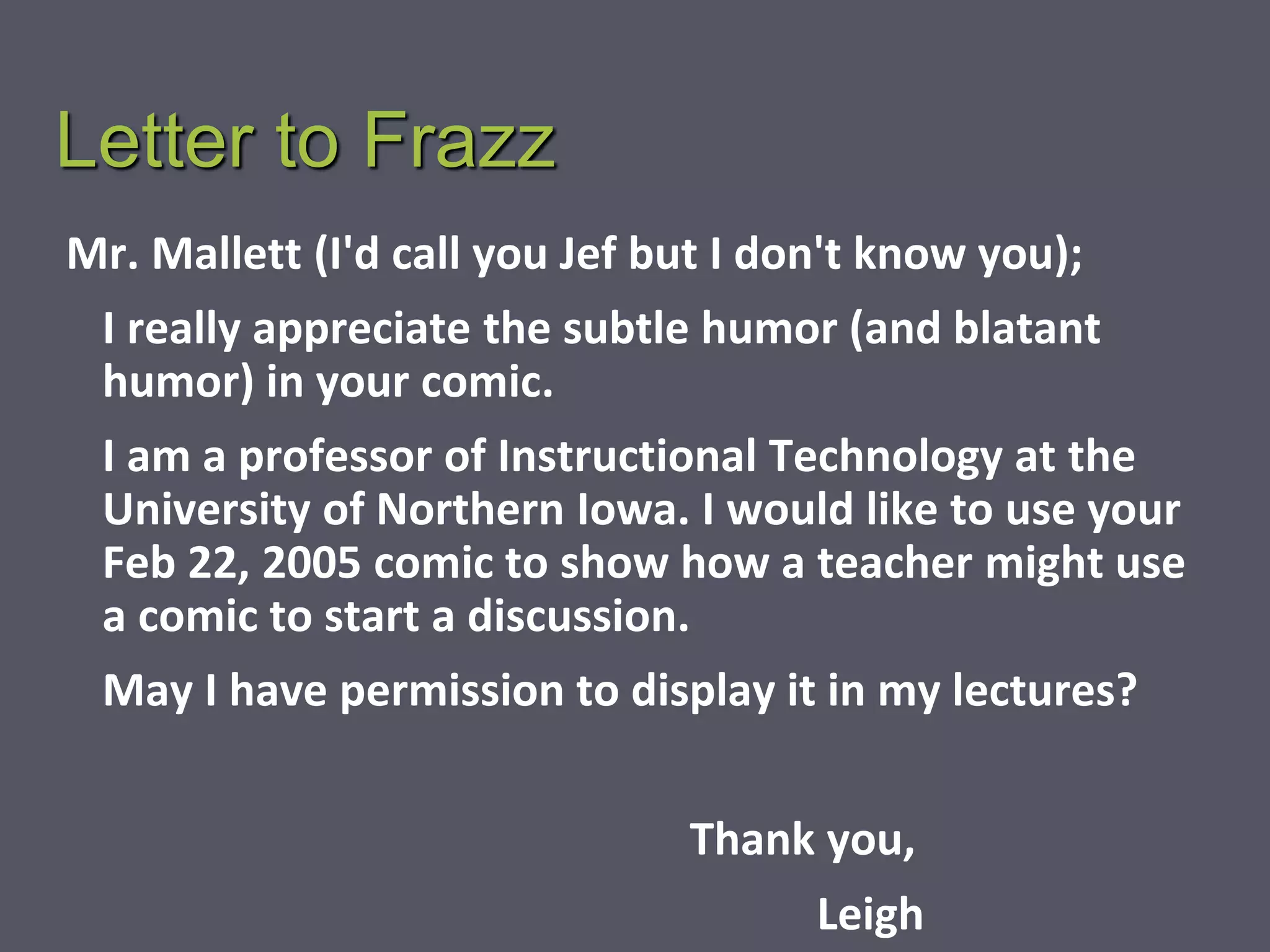 Letter to Frazz
Mr. Mallett (I'd call you Jef but I don't know you);
I really appreciate the subtle humor (and blatant
humor) in your comic.
I am a professor of Instructional Technology at the
University of Northern Iowa. I would like to use your
Feb 22, 2005 comic to show how a teacher might use
a comic to start a discussion.
May I have permission to display it in my lectures?
Thank you,
Leigh
 