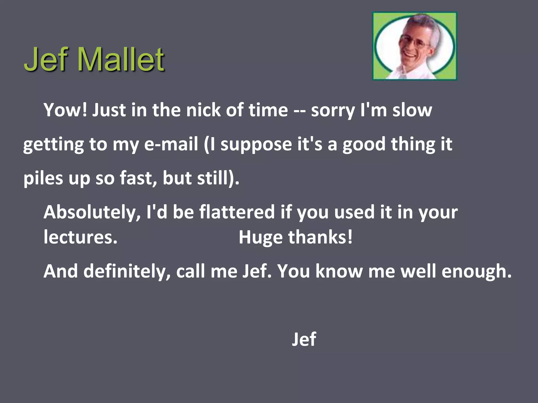 Jef Mallet
Yow! Just in the nick of time -- sorry I'm slow
getting to my e-mail (I suppose it's a good thing it
piles up so fast, but still).
Absolutely, I'd be flattered if you used it in your
lectures. Huge thanks!
And definitely, call me Jef. You know me well enough.
Jef
 