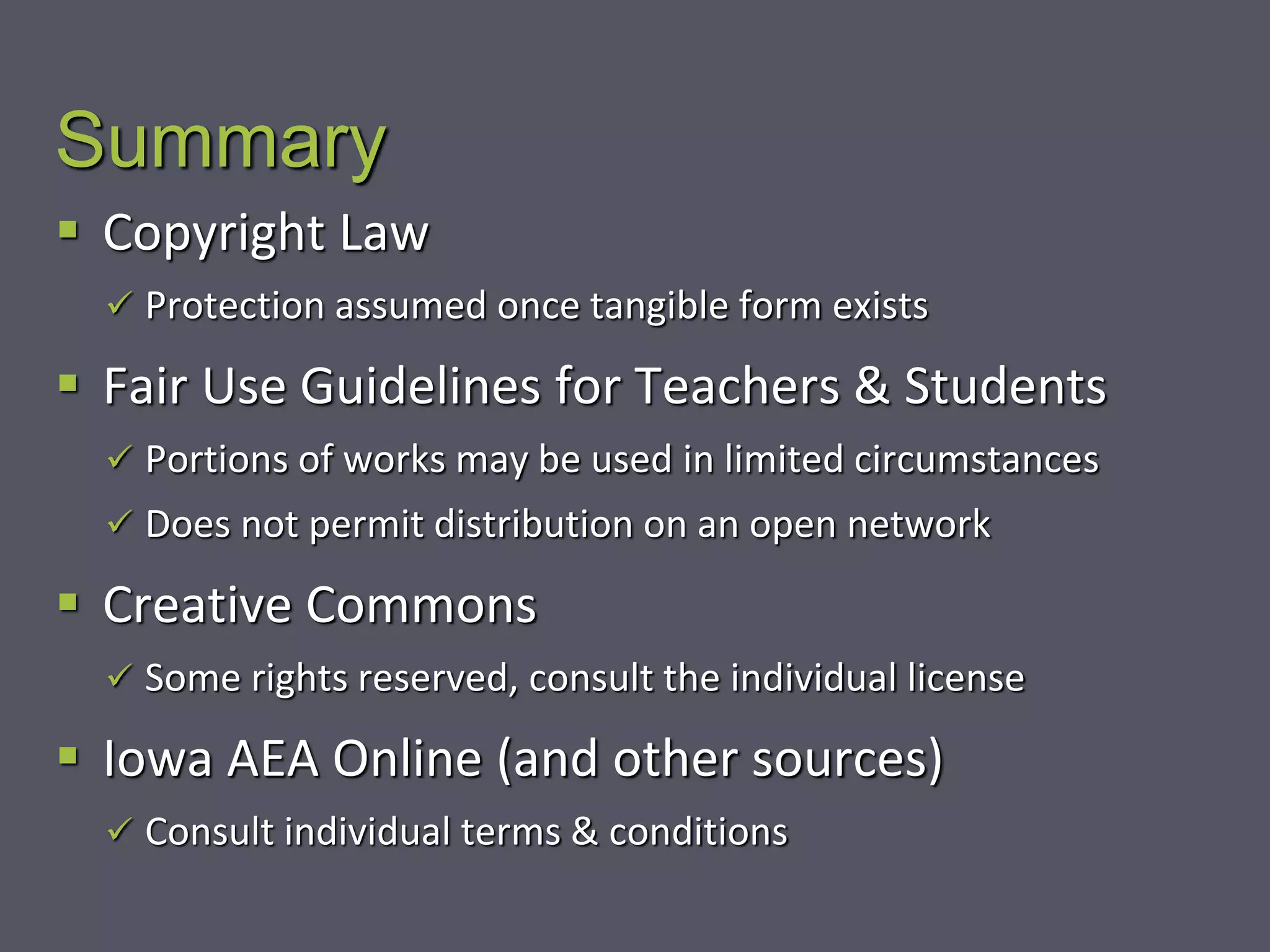 Summary
 Copyright Law
 Protection assumed once tangible form exists
 Fair Use Guidelines for Teachers & Students
 Portions of works may be used in limited circumstances
 Does not permit distribution on an open network
 Creative Commons
 Some rights reserved, consult the individual license
 Iowa AEA Online (and other sources)
 Consult individual terms & conditions
 