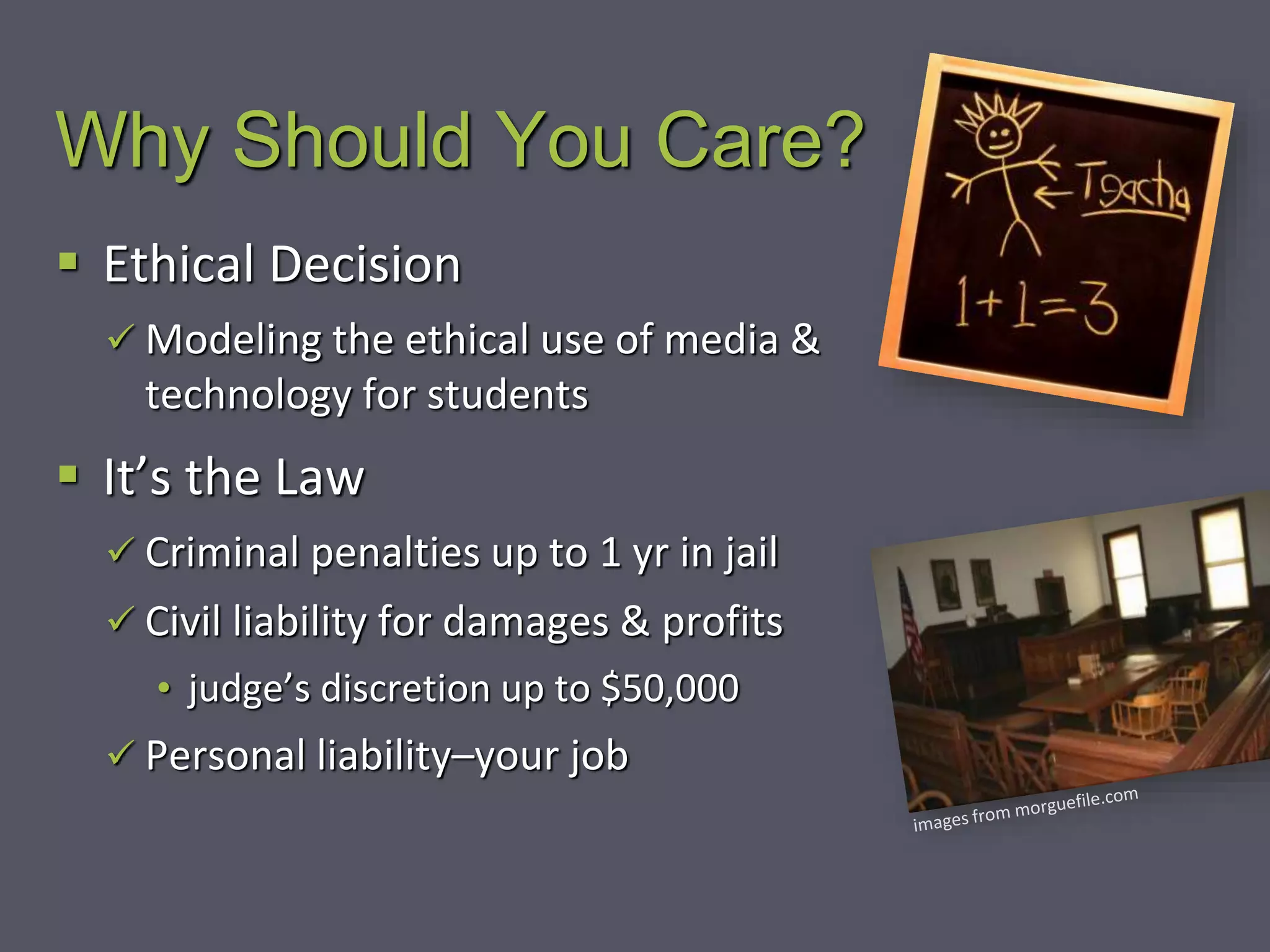 Why Should You Care?
 Ethical Decision
 Modeling the ethical use of media &
technology for students
 It’s the Law
 Criminal penalties up to 1 yr in jail
 Civil liability for damages & profits
• judge’s discretion up to $50,000
 Personal liability–your job
 