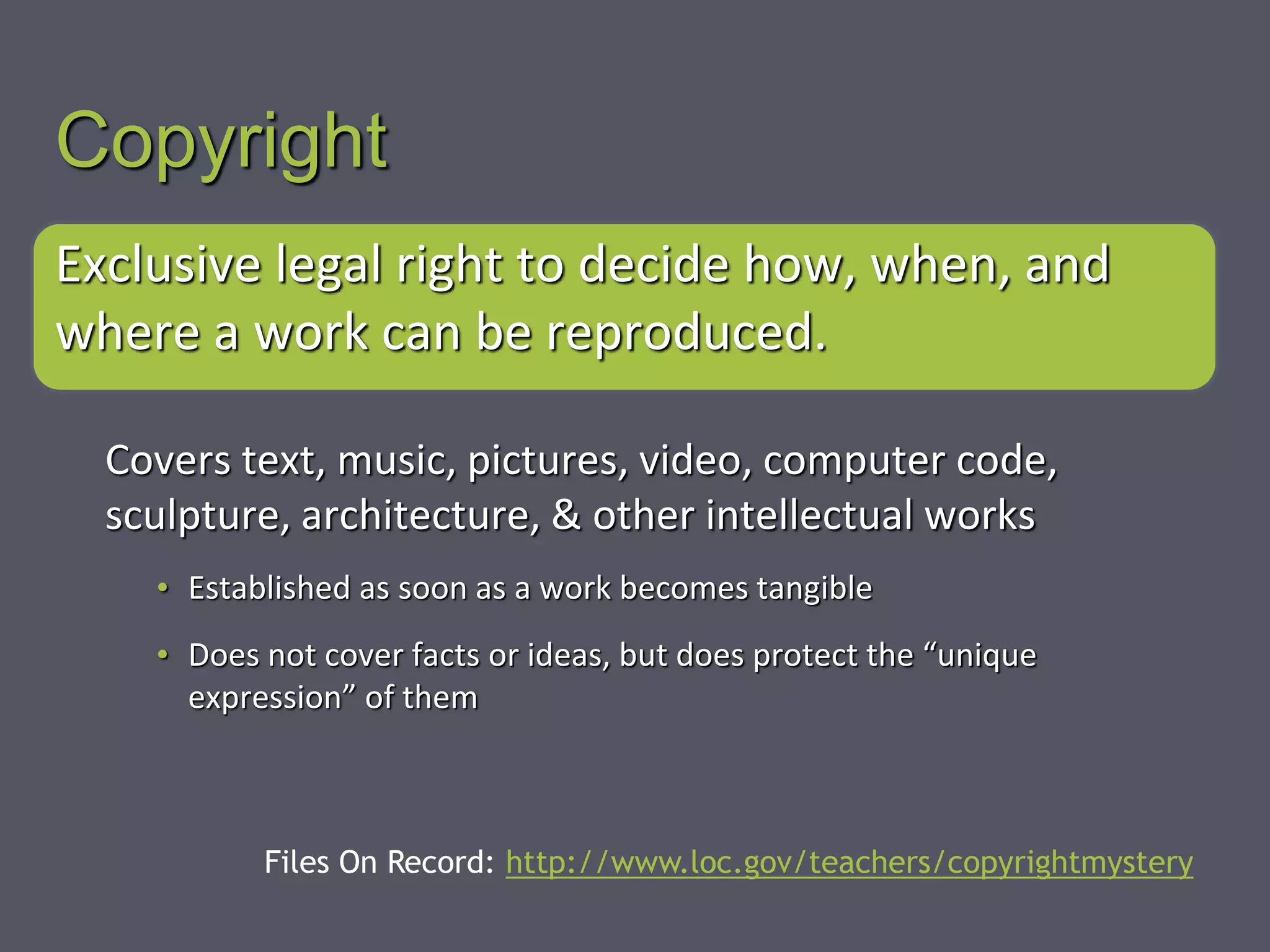 Copyright
Exclusive legal right to decide how, when, and
where a work can be reproduced.
Covers text, music, pictures, video, computer code,
sculpture, architecture, & other intellectual works
• Established as soon as a work becomes tangible
• Does not cover facts or ideas, but does protect the “unique
expression” of them
Files On Record: http://www.loc.gov/teachers/copyrightmystery
 