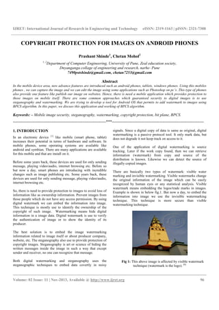 IJRET: International Journal of Research in Engineering and Technology eISSN: 2319-1163 | pISSN: 2321-7308
__________________________________________________________________________________________
Volume: 02 Issue: 11 | Nov-2013, Available @ http://www.ijret.org 96
COPYRIGHT PROTECTION FOR IMAGES ON ANDROID PHONES
Prashant Shinde1
, Chetan Mohol2
1, 2
Department of Computer Engineering, University of Pune, Zeal education society,
Dnyanganga collage of engineering and research, narhe- Pune
7490pstshinde@gmail.com, chetan7253@gmail.com
Abstract
In the mobile device area, new advance features are introduced such as android phones, tablets, windows phones. Using this mobiles
phones , we can capture the image and we can edit the image using some applications such as Photoshop on pc’s .This type of phones
also provide one feature like publish our image on websites. Hence, there is need a mobile application which provides protection to
those images on mobile itself. There are some common approaches which guaranteed security to digital images is to use
steganography and watermarking. We are trying to develop a tool for Android OS that permits to add watermark to images using
BPCS algorithm. In this paper, we discuss this application and working of BPCS algorithm.
Keywords: – Mobile image security, steganography, watermarking, copyright protection, bit plane, BPCS.
-----------------------------------------------------------------------***----------------------------------------------------------------------
1. INTRODUCTION
In an electronic device [1]
like mobile (smart phone, tablet)
increases their potential in terms of hardware and software. In
mobile phones, some operating systems are available like
android and symbian. There are many applications are available
for this mobile and that are install on it.
Before some years back, these devices are used for only sending
message, playing video/audio, internet browsing etc. Before so
but now a day, smart phones are introducing with incredible
changes such as image publishing etc. Some years back, these
devices are used for only sending message, playing video/audio,
internet browsing etc.
So, there is need to provide protection to images to avoid loss of
information like as ownership information. Prevent images from
those people which do not have any access permission. By using
digital watermark we can embed the information into image.
This technique is mostly use to identify the ownership of the
copyright of such image. Watermarking means hide digital
information in a image data. Digital watermark is use to verify
the authentication of image or to show the identity of its
producer.
The best solution is to embed the image watermarking
information related to image itself or about producer company,
website, etc. The steganography also use to provide protection of
copyright images. Steganography is art or science of hiding the
written messages inside the image in such a way that except
sender and receiver, no one can recognize that message.
Both digital watermarking and steganography uses the
steganographic techniques to embed data covertly in noisy
signals. Since a digital copy of data is same as original, digital
watermarking is a passive protocol tool. It only mark data, but
does not degrade it not keep track on access to it.
One of the application of digital watermarking is source
tracking. Later if the work copy found, then we can retrieve
information (watermark) from copy and source of the
distribution is known. Likewise we can detect the source of
illegally copied images.
There are basically two types of watermark: visible water
marking and invisible watermarking. Visible watermarks change
the original information of the image which can be easily
recognized by human eyes or any statistical analysis. Visible
watermark means embedding the logos/trade marks in images.
Example is shown in below fig.1. But now a day, to embed the
information into image we use the invisible watermarking
technique. This technique is more secure than visible
watermarking technique.
Fig 1: This above image is affected by visible watermark
technique (watermark is the logo). [6]
 