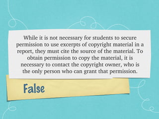 While it is not necessary for students to secure 
permission to use excerpts of copyright material in a 
report, they must cite the source of the material. To 
     obtain permission to copy the material, it is 
  necessary to contact the copyright owner, who is 
   the only person who can grant that permission.


  False
 