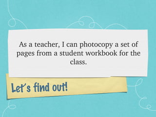As a teacher, I can photocopy a set of 
 pages from a student workbook for the 
                   class.


Let’s find out!
 