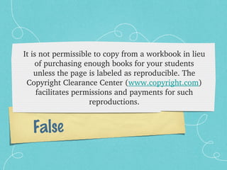 It is not permissible to copy from a workbook in lieu 
    of purchasing enough books for your students 
    unless the page is labeled as reproducible. The 
 Copyright Clearance Center (www.copyright.com) 
     facilitates permissions and payments for such 
                     reproductions.


  False
 