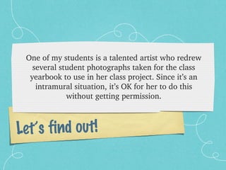 One of my students is a talented artist who redrew 
   several student photographs taken for the class 
  yearbook to use in her class project. Since it’s an 
    intramural situation, it’s OK for her to do this 
             without getting permission.



Let’s find out!
 