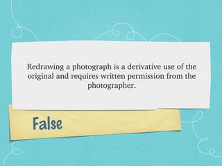 Redrawing a photograph is a derivative use of the 
original and requires written permission from the 
                  photographer.




 False
 