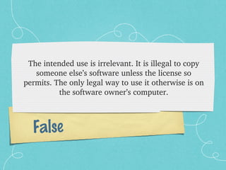 The intended use is irrelevant. It is illegal to copy 
   someone else’s software unless the license so 
permits. The only legal way to use it otherwise is on 
          the software owner’s computer.



  False
 