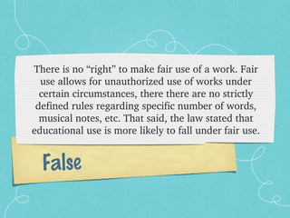 There is no “right” to make fair use of a work. Fair 
  use allows for unauthorized use of works under 
  certain circumstances, there there are no strictly 
 defined rules regarding specific number of words, 
  musical notes, etc. That said, the law stated that 
educational use is more likely to fall under fair use.


  False
 