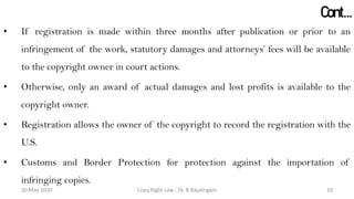 Cont…
• If registration is made within three months after publication or prior to an
infringement of the work, statutory damages and attorneys’ fees will be available
to the copyright owner in court actions.
• Otherwise, only an award of actual damages and lost profits is available to the
copyright owner.
• Registration allows the owner of the copyright to record the registration with the
U.S.
• Customs and Border Protection for protection against the importation of
infringing copies.
Copy Right Law : Dr. B.Rajalingam30 May 2020 10
 