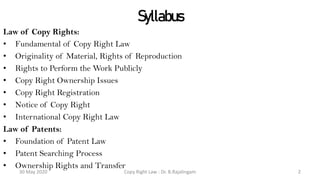 Syllabus
Law of Copy Rights:
• Fundamental of Copy Right Law
• Originality of Material, Rights of Reproduction
• Rights to Perform the Work Publicly
• Copy Right Ownership Issues
• Copy Right Registration
• Notice of Copy Right
• International Copy Right Law
Law of Patents:
• Foundation of Patent Law
• Patent Searching Process
• Ownership Rights and Transfer
Copy Right Law : Dr. B.Rajalingam30 May 2020 2
 