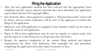 Filing the Application
• After the best application method has been selected and the appropriate form
completed and the correct deposit materials have been identified, the application
may be filed with the U.S. Copyright Office.
• For electronic filers, when payment is complete a “Payment Successful” screen will
be shown, and an e-mail verification will be sent to the applicant to confirm the
filing of the application.
• Moreover, each eCO application is assigned a Case Number, which can be used to
track the status of the application
• Paper or fill-in form applications may be sent by regular or express mail, with
specific types of works being sent to unique zip code extensions.
• Despite the apparent complexity of the various filing methods and deposit
requirements, for those with familiarity with copyright law and procedure,
completing the application form often takes 30 minutes or less.
30 May 2020 Copy Right Law : Dr. B.Rajalingam 4
 