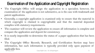 Examination of the Application and Copyright Registration
• The Copyright Office will assign the application to a specialist; however, the
examination of the application is not substantive, as is the case with trademark and
patent applications.
• Generally, a copyright application is examined only to ensure that the material in
which copyright is claimed is copyrightable and that the material deposited
complies with statutory requirements.
• The examiner will review the application to ensure all information is complete and
compare the application and deposit for consistency.
• It is nearly impossible to determine the status of a paper application that has been
filed.
• The Copyright Office Records, Research, and Certification Section may have
information, but such information is typically provided only upon payment of
applicable fees.
Copy Right Law : Dr. B.Rajalingam30 May 2020 5
 