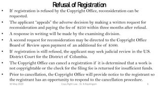 Refusal of Registration
• If registration is refused by the Copyright Office, reconsideration can be
requested.
• The applicant “appeals” the adverse decision by making a written request for
reconsideration and paying the fee of $250 within three months after refusal.
• A response in writing will be made by the examining division.
• A second request for reconsideration may be directed to the Copyright Office
Board of Review upon payment of an additional fee of $500.
• If registration is still refused, the applicant may seek judicial review in the U.S.
District Court for the District of Columbia.
• The Copyright Office can cancel a registration if it is determined that a work is
not copyrightable or the check for the filing fee is returned for insufficient funds.
• Prior to cancellation, the Copyright Office will provide notice to the registrant so
the registrant has an opportunity to respond to the cancellation procedure.
Copy Right Law : Dr. B.Rajalingam30 May 2020 6
 